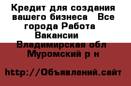 Кредит для создания вашего бизнеса - Все города Работа » Вакансии   . Владимирская обл.,Муромский р-н